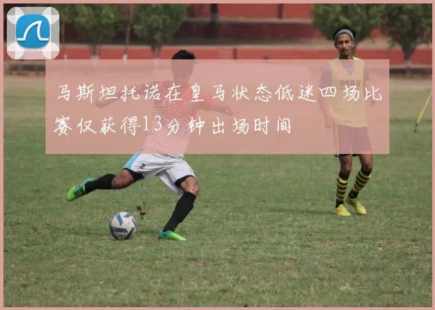 马斯坦托诺在皇马状态低迷四场比赛仅获得13分钟出场时间