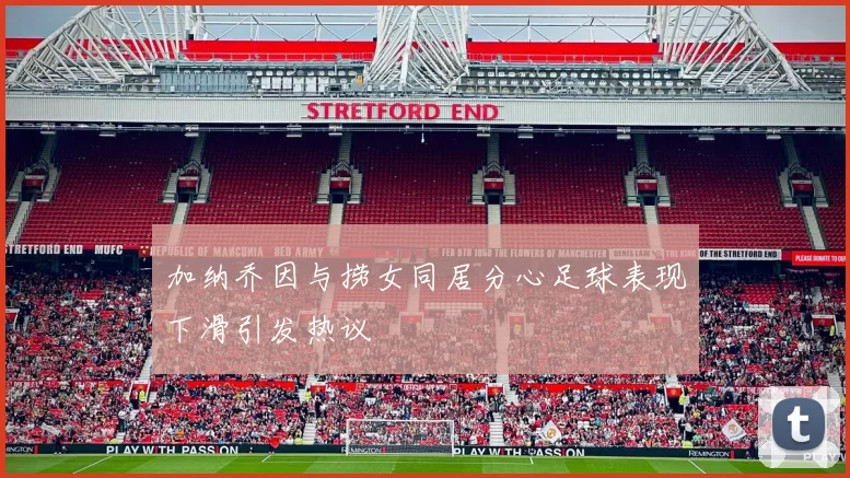 加纳乔因与捞女同居分心足球表现下滑引发热议