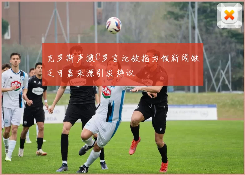 克罗斯声援C罗言论被指为假新闻缺乏可靠来源引发热议