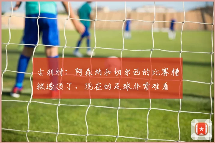 古利特：阿森纳和切尔西的比赛糟糕透顶了，现在的足球非常难看