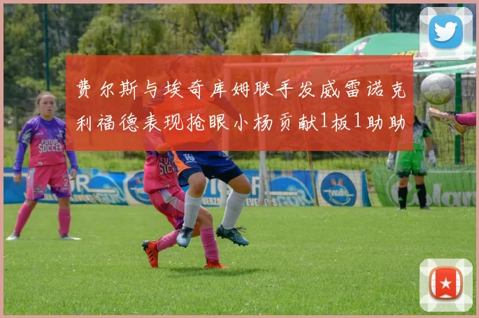 费尔斯与埃奇库姆联手发威雷诺克利福德表现抢眼小杨贡献1板1助助力球队