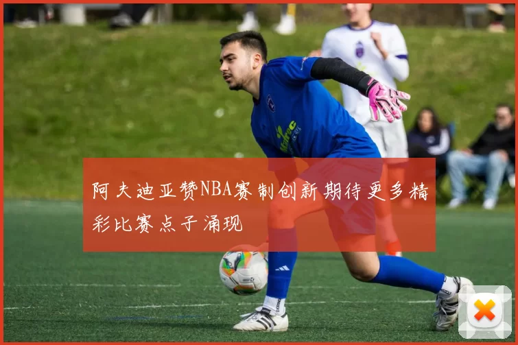 阿夫迪亚赞NBA赛制创新期待更多精彩比赛点子涌现