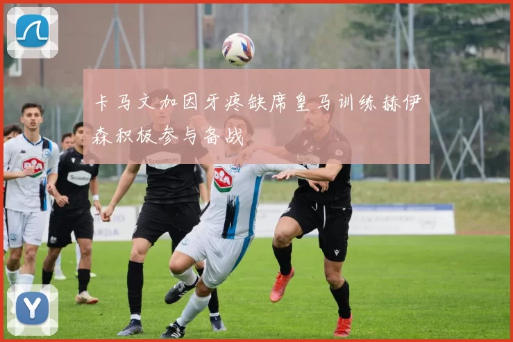 卡马文加因牙疼缺席皇马训练赫伊森积极参与备战