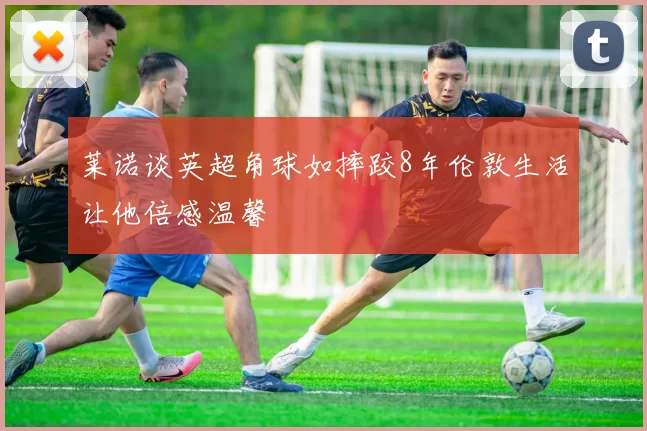 莱诺谈英超角球如摔跤8年伦敦生活让他倍感温馨