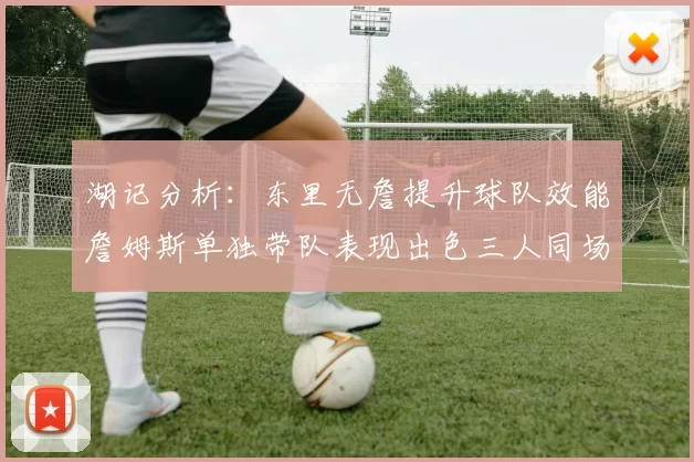 湖记分析：东里无詹提升球队效能詹姆斯单独带队表现出色三人同场反而下滑