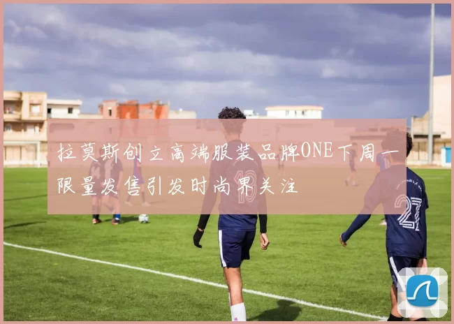 拉莫斯创立高端服装品牌ONE下周一限量发售引发时尚界关注