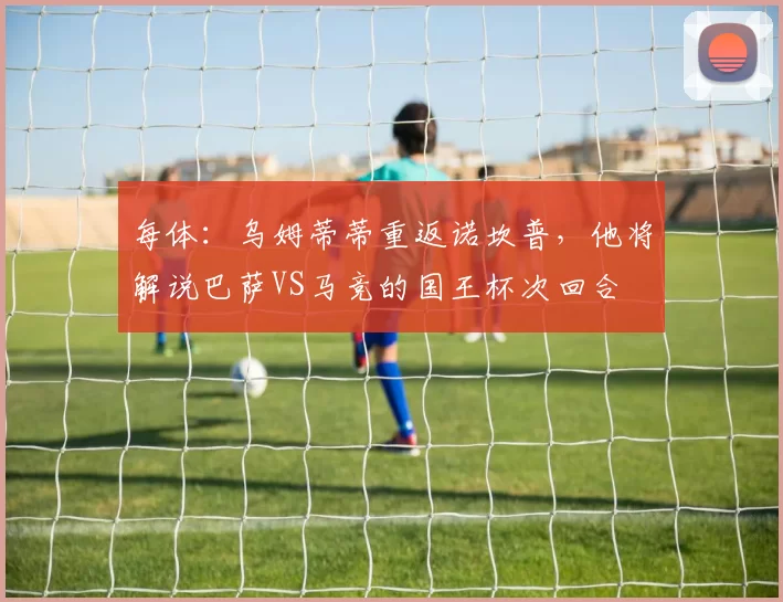 每体：乌姆蒂蒂重返诺坎普，他将解说巴萨VS马竞的国王杯次回合