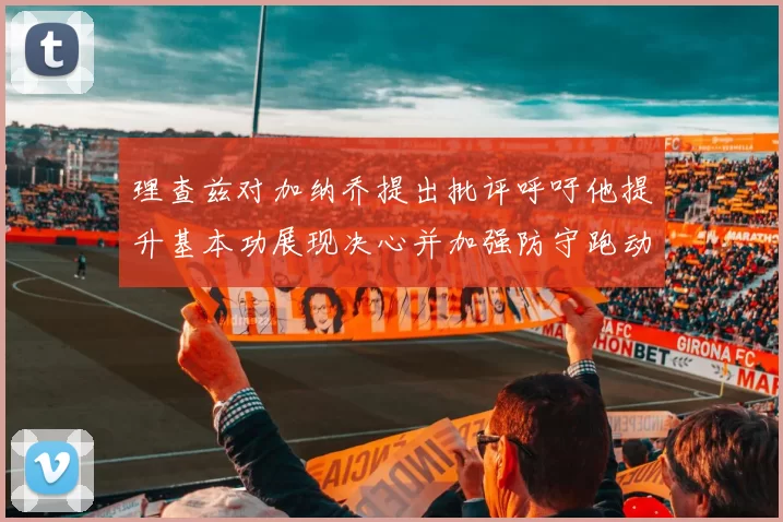 理查兹对加纳乔提出批评呼吁他提升基本功展现决心并加强防守跑动能力