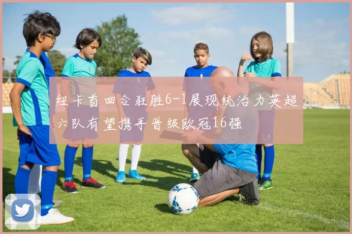 纽卡首回合狂胜6-1展现统治力英超六队有望携手晋级欧冠16强