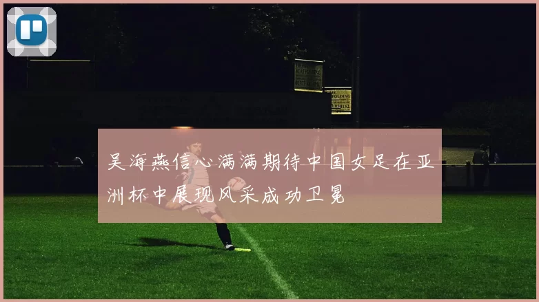 吴海燕信心满满期待中国女足在亚洲杯中展现风采成功卫冕