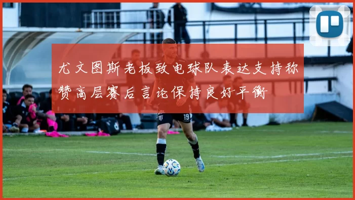 尤文图斯老板致电球队表达支持称赞高层赛后言论保持良好平衡