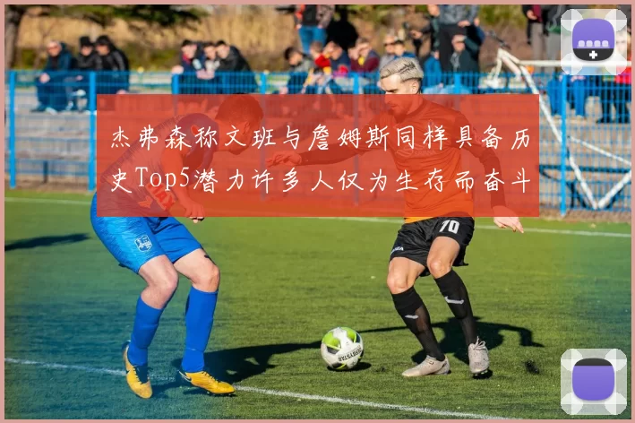 杰弗森称文班与詹姆斯同样具备历史Top5潜力许多人仅为生存而奋斗