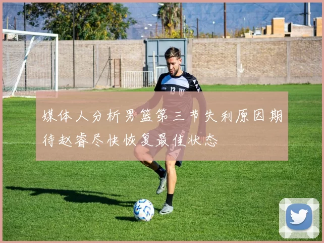 媒体人分析男篮第三节失利原因期待赵睿尽快恢复最佳状态