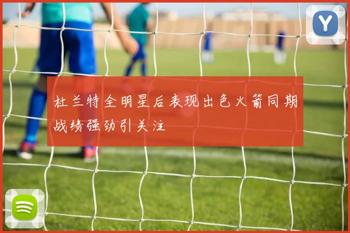 杜兰特全明星后表现出色火箭同期战绩强劲引关注