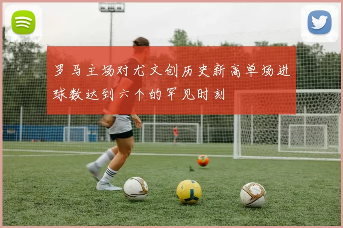 罗马主场对尤文创历史新高单场进球数达到六个的罕见时刻