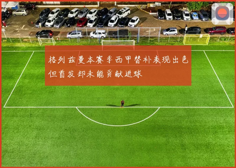 格列兹曼本赛季西甲替补表现出色但首发却未能贡献进球
