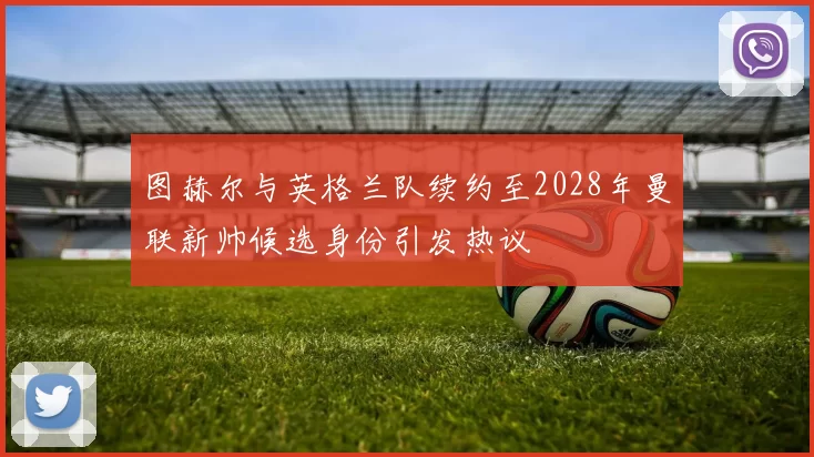 图赫尔与英格兰队续约至2028年曼联新帅候选身份引发热议