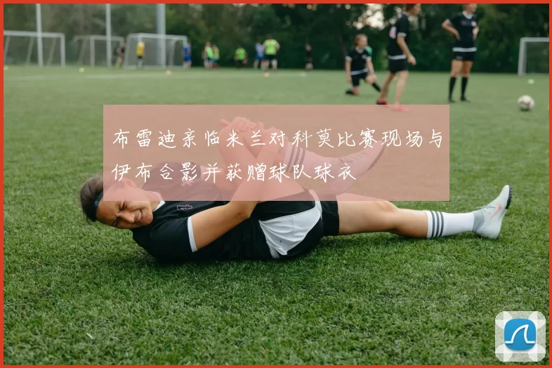 布雷迪亲临米兰对科莫比赛现场与伊布合影并获赠球队球衣