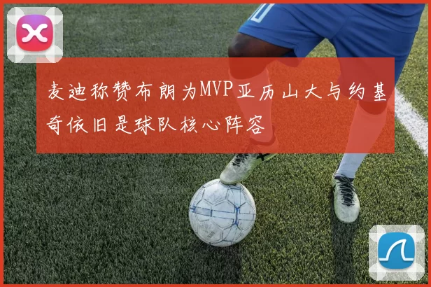 麦迪称赞布朗为MVP亚历山大与约基奇依旧是球队核心阵容