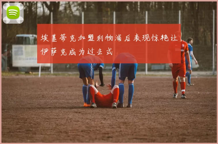 埃基蒂克加盟利物浦后表现惊艳让伊萨克成为过去式