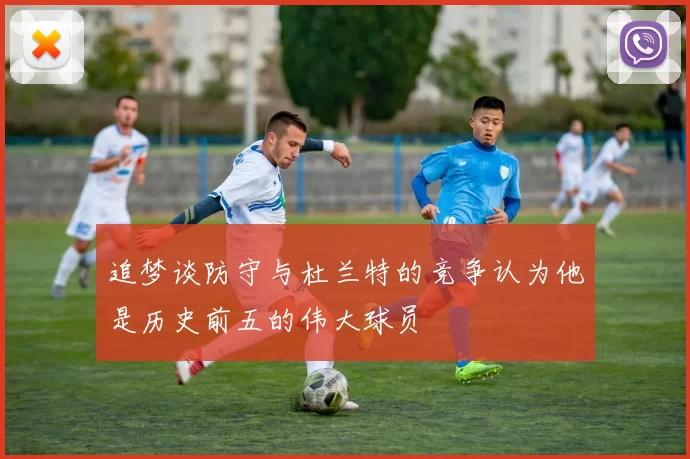 追梦谈防守与杜兰特的竞争认为他是历史前五的伟大球员