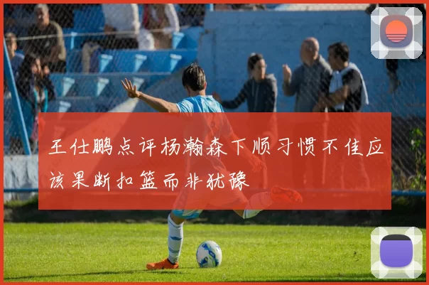 王仕鹏点评杨瀚森下顺习惯不佳应该果断扣篮而非犹豫
