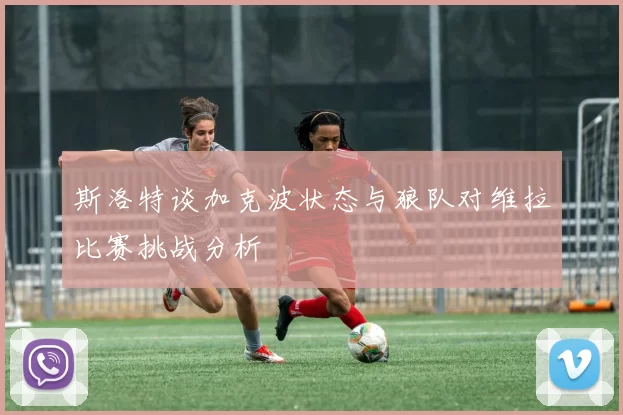 斯洛特谈加克波状态与狼队对维拉比赛挑战分析