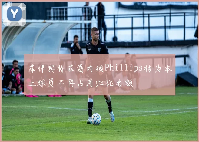 菲律宾将菲裔内线Phillips转为本土球员不再占用归化名额